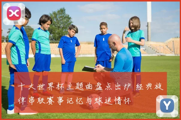 十大世界杯主题曲盘点出炉 经典旋律串联赛事记忆与球迷情怀