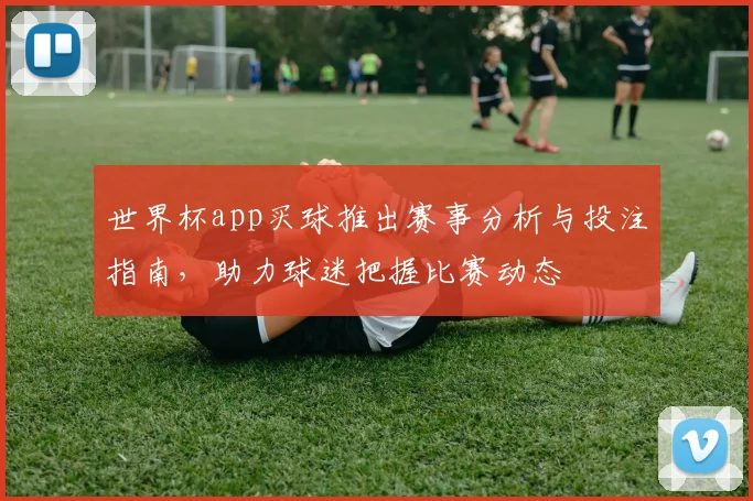 世界杯app买球推出赛事分析与投注指南,助力球迷把握比赛动态