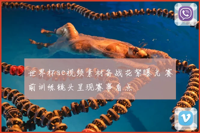 世界杯ae视频素材备战花絮曝光 赛前训练镜头呈现赛事看点